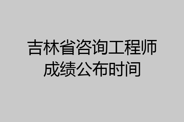 吉林省咨询工程师成绩公布时间