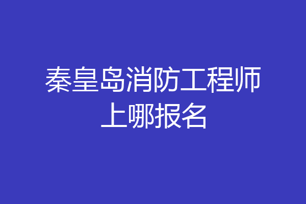 秦皇岛消防工程师上哪报名