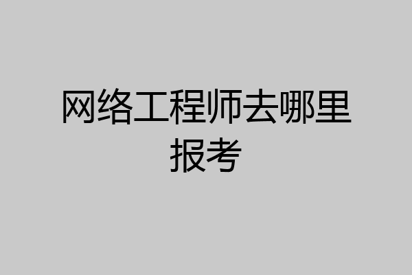 网络工程师去哪里报考