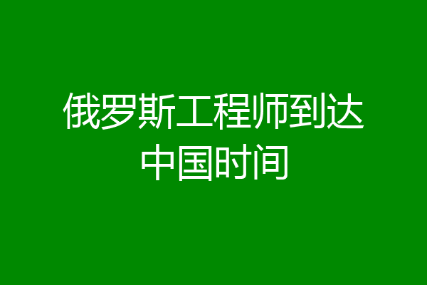 俄罗斯工程师到达中国时间