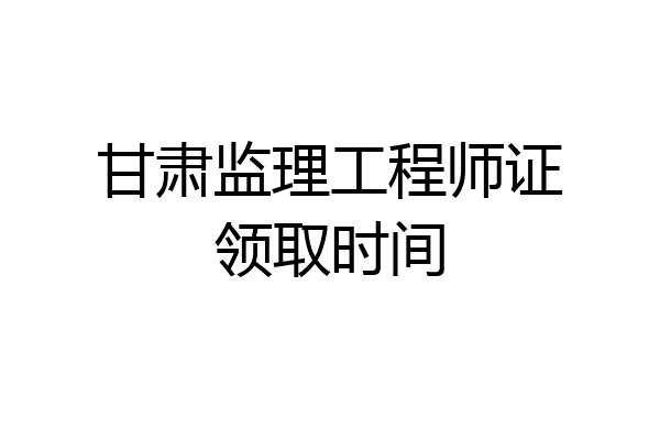 甘肃监理工程师证领取时间