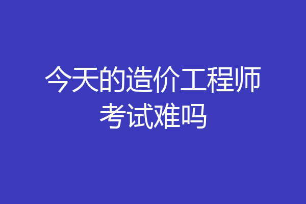 今天的造价工程师考试难吗