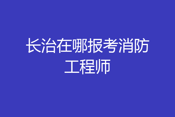 长治在哪报考消防工程师