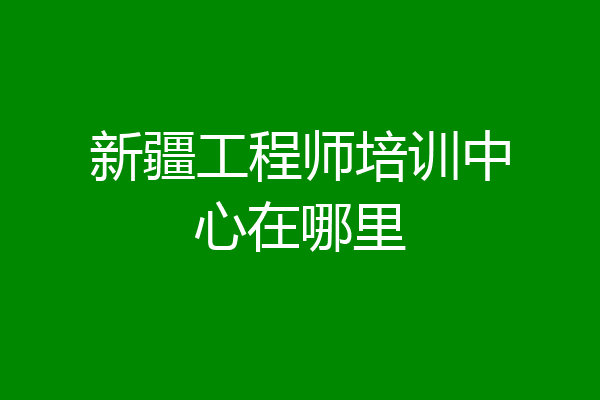 新疆工程师培训中心在哪里