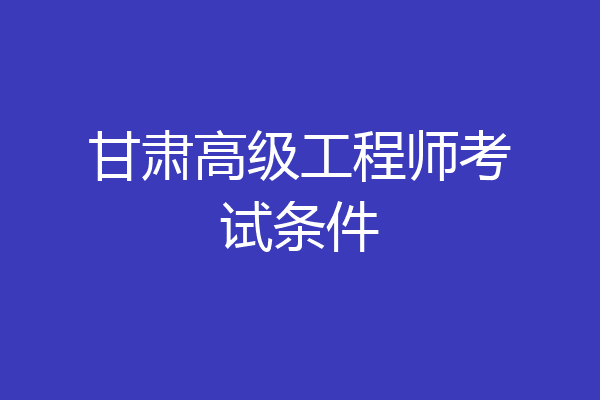甘肃高级工程师考试条件