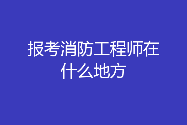 报考消防工程师在什么地方