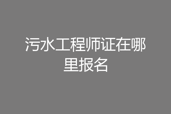 污水工程师证在哪里报名