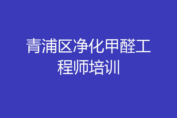 青浦区净化甲醛工程师培训