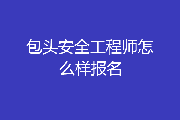 包头安全工程师怎么样报名