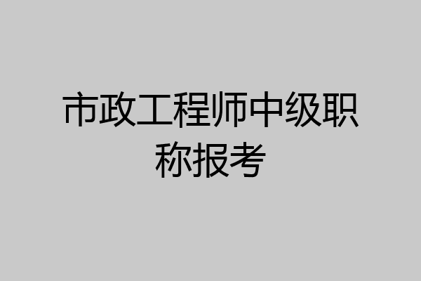 市政工程师中级职称报考