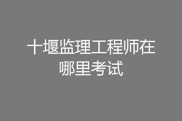十堰监理工程师在哪里考试