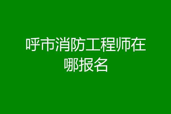 呼市消防工程师在哪报名