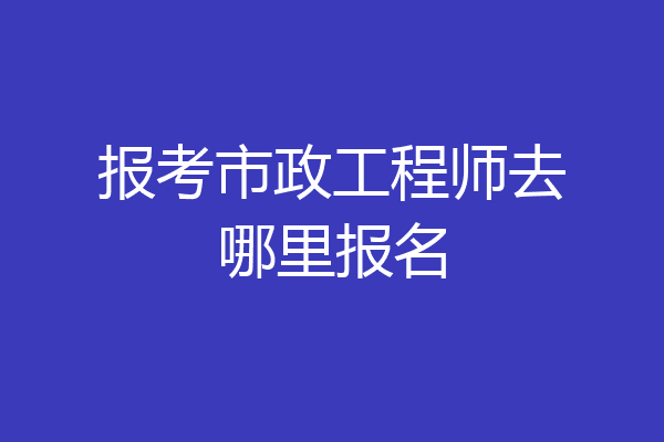 报考市政工程师去哪里报名