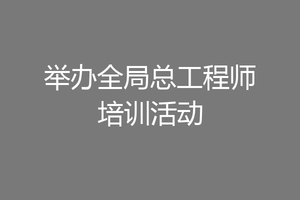 举办全局总工程师培训活动