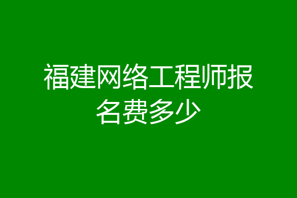 福建网络工程师报名费多少