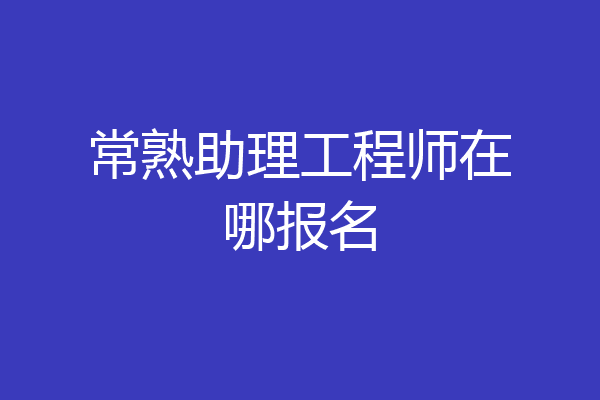 常熟助理工程师在哪报名