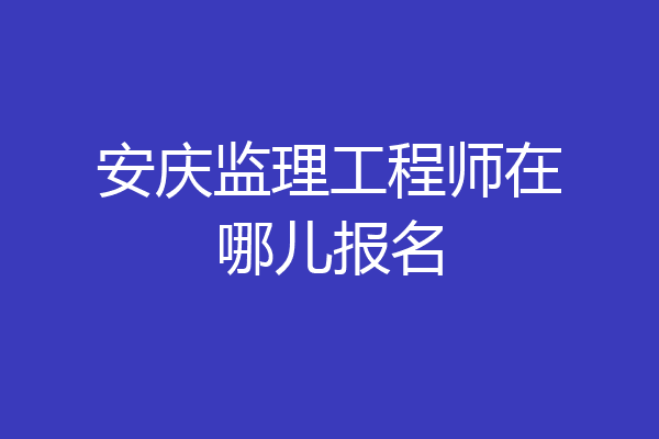 安庆监理工程师在哪儿报名
