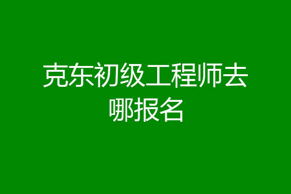 克东初级工程师去哪报名