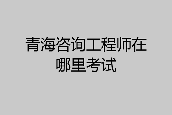 青海咨询工程师在哪里考试