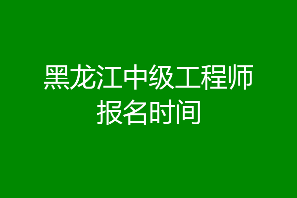黑龙江中级工程师报名时间