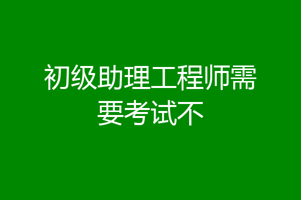 初级助理工程师需要考试不