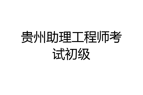 贵州助理工程师考试初级