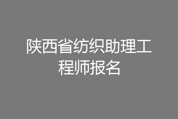 陕西省纺织助理工程师报名