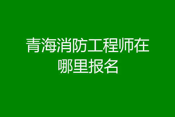 青海消防工程师在哪里报名