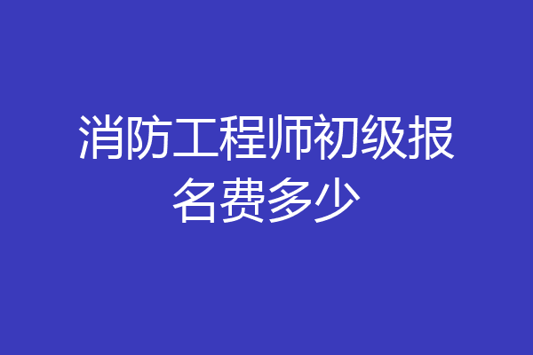 消防工程师初级报名费多少