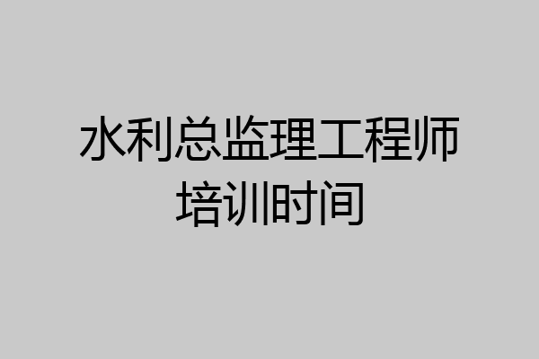 水利总监理工程师培训时间