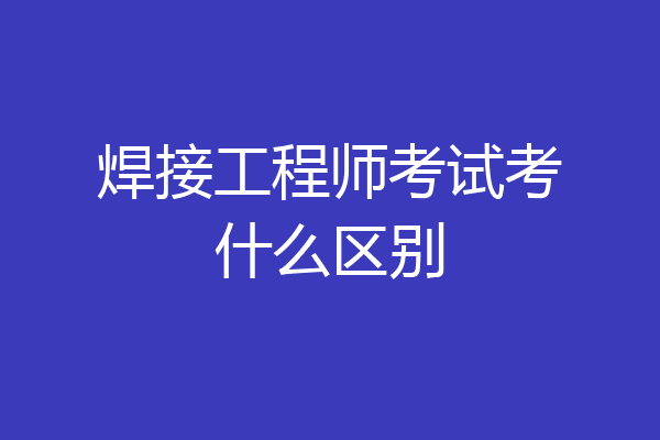 焊接工程师考试考什么区别
