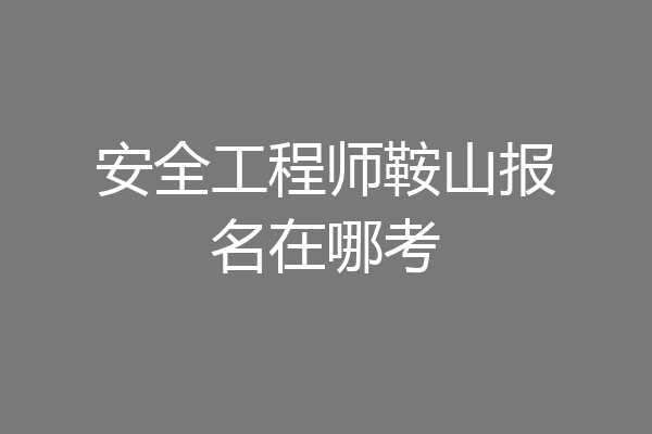 安全工程师鞍山报名在哪考