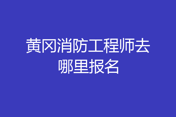 黄冈消防工程师去哪里报名