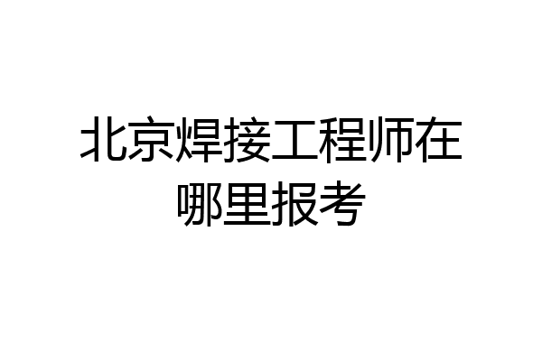 北京焊接工程师在哪里报考