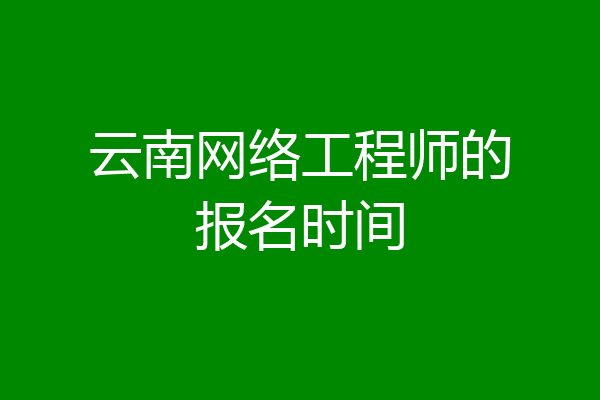 云南网络工程师的报名时间