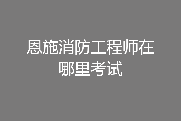 恩施消防工程师在哪里考试