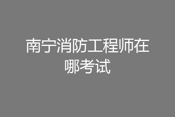 南宁消防工程师在哪考试