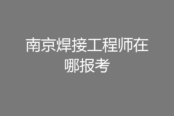 南京焊接工程师在哪报考