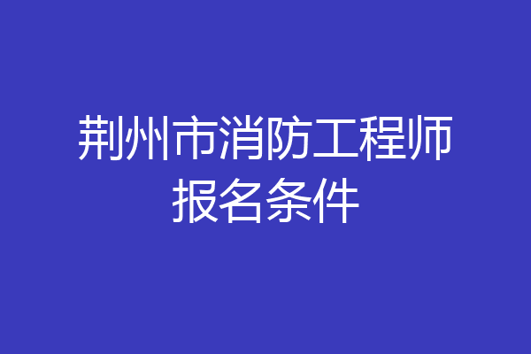 荆州市消防工程师报名条件