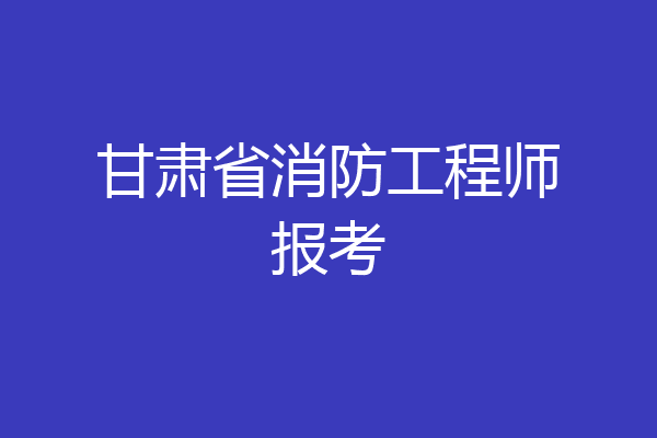 甘肃省消防工程师报考