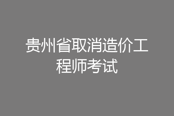 贵州省取消造价工程师考试