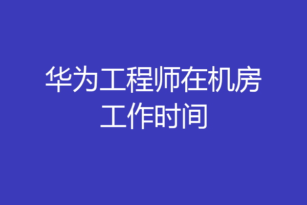 华为工程师在机房工作时间