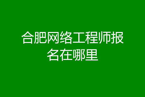 合肥网络工程师报名在哪里