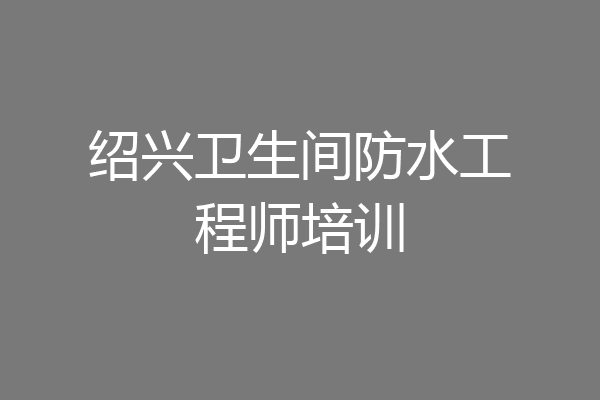 绍兴卫生间防水工程师培训