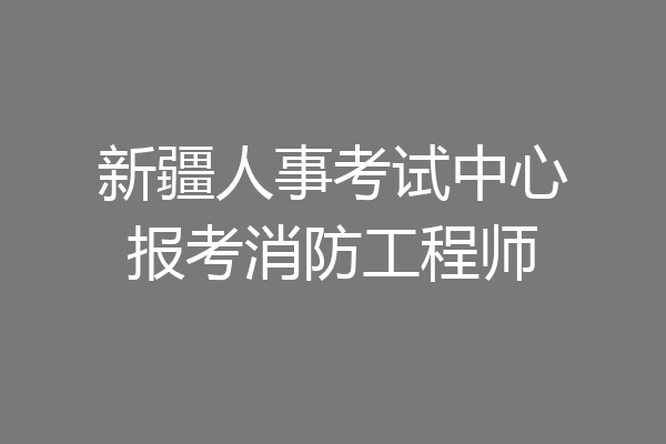 新疆人事考试中心报考消防工程师