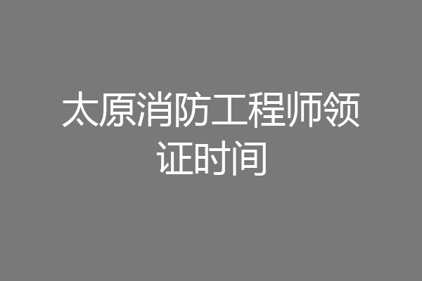 太原消防工程师领证时间