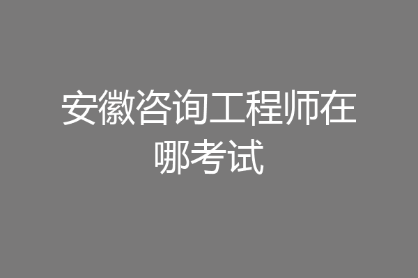 安徽咨询工程师在哪考试