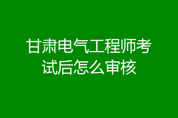 甘肃电气工程师考试后怎么审核