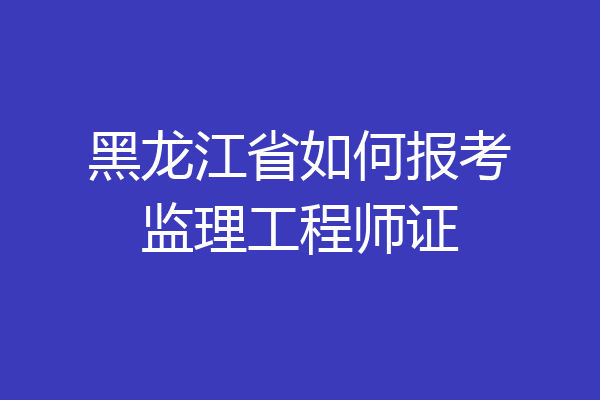 黑龙江省如何报考监理工程师证