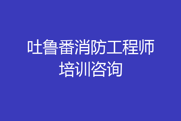 吐鲁番消防工程师培训咨询